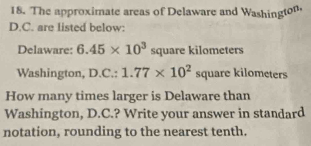 The approximate areas of Delaware and Washington, 
D.C. are listed below: 
Delaware: 6.45* 10^3 square kilometers
Washington, D. C.:1.77* 10^2square kilometers
How many times larger is Delaware than 
Washington, D.C.? Write your answer in standard 
notation, rounding to the nearest tenth.