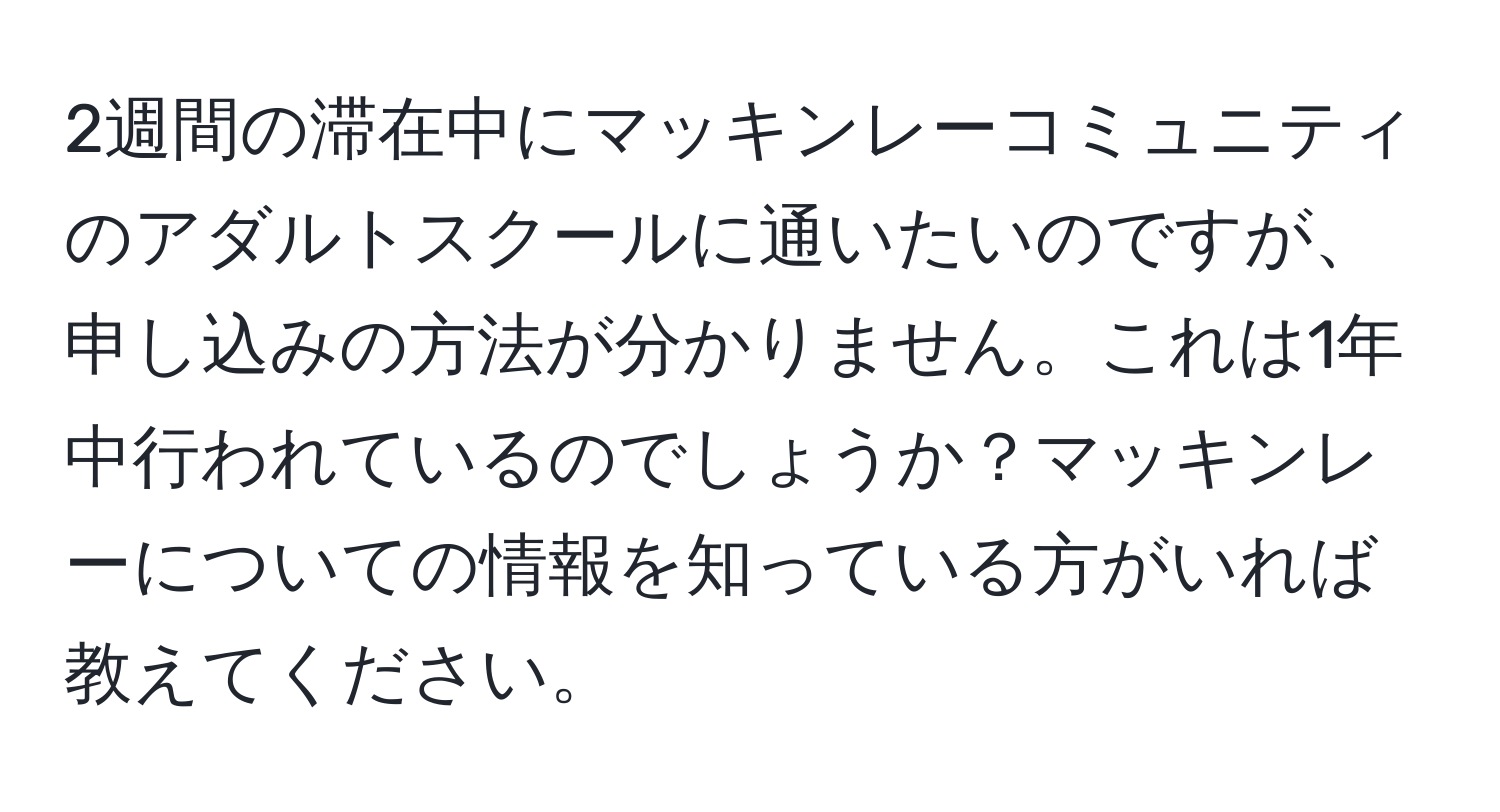 2週間の滞在中にマッキンレーコミュニティのアダルトスクールに通いたいのですが、申し込みの方法が分かりません。これは1年中行われているのでしょうか？マッキンレーについての情報を知っている方がいれば教えてください。