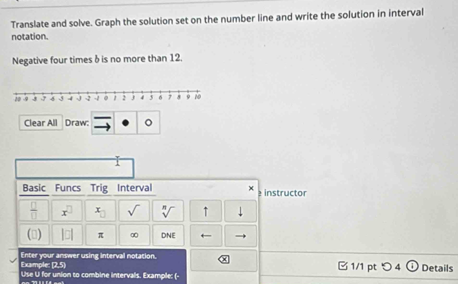 Translate and solve. Graph the solution set on the number line and write the solution in interval 
notation. 
Negative four times δ is no more than 12. 
Clear All Draw: 。 
Basic Funcs Trig Interval × e instructor 
 □ /□   x^(□) x_□  sqrt() sqrt[n]() ↑ downarrow 
() |□ | π ∞ DNE 
Enter your answer using interval notation. 1/1 pt つ 4 ⓘ Details 
Example: [2,5) 
Use U for union to combine intervals. Example: (-