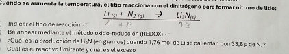 Cuando se aumenta la temperatura, el litio reacciona con el dinitrógeno para formar nitruro de litio: 
_ [j_(s)+N_2(g)- _ Li_3N_(5)
Indicar el tipo de reacción 
Balancear mediante el método óxido-reducción (REDOX) 
¿Cuál es la producción de Li₂N (en gramos) cuando 1,76 mol de Li se calientan con 33,6 g de N₂? 
Cual es el reactivo limitante y cuál es el exceso