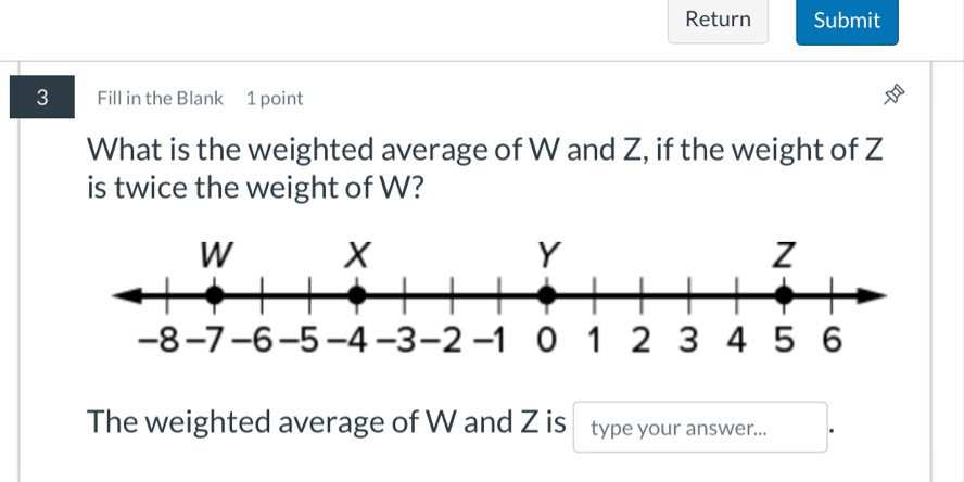 Return Submit 
3 Fill in the Blank 1 point 
What is the weighted average of W and Z, if the weight of Z
is twice the weight of W? 
The weighted average of W and Z is type your answer...