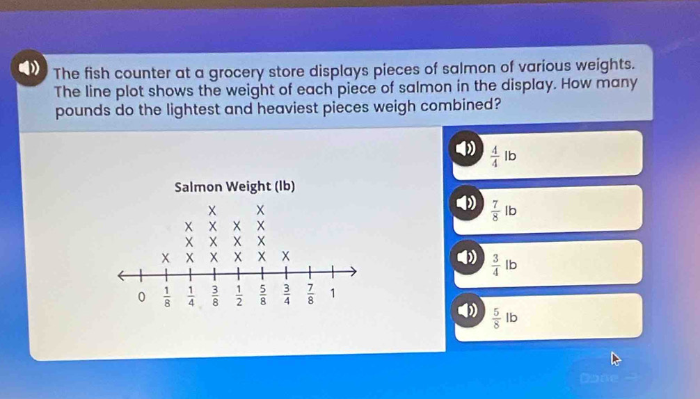 The fish counter at a grocery store displays pieces of salmon of various weights.
The line plot shows the weight of each piece of salmon in the display. How many
pounds do the lightest and heaviest pieces weigh combined?
 4/4 lb
 7/8 lb
 3/4 lb
 5/8 lb
Done