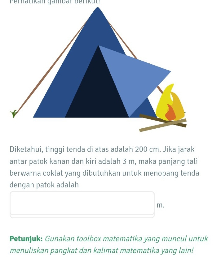 Pernatikan gämbar berikut! 
Diketahui, tinggi tenda di atas adalah 200 cm. Jika jarak 
antar patok kanan dan kiri adalah 3 m, maka panjang tali 
berwarna coklat yang dibutuhkan untuk menopang tenda 
dengan patok adalah
m. 
Petunjuk: Gunakan toolbox matematika yang muncul untuk 
menuliskan pangkat dan kalimat matematika yang lain!