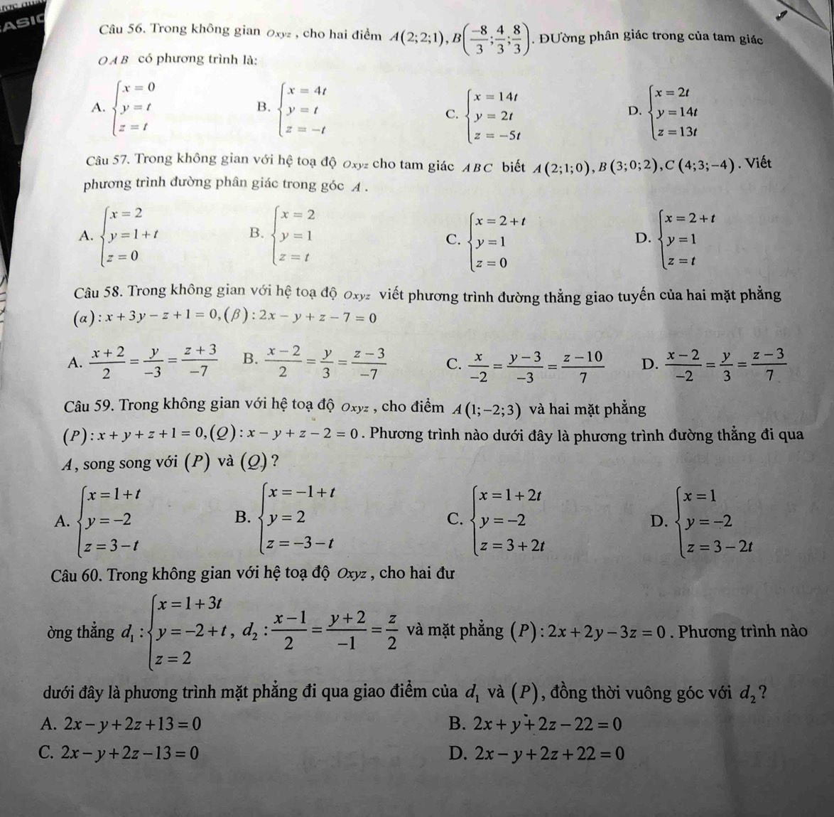 ASIC
Câu 56. Trong không gian 0xyz , cho hai điểm A(2;2;1),B( (-8)/3 ; 4/3 ; 8/3 ). Đường phân giác trong của tam giác
O A B có phương trình là:
A. beginarrayl x=0 y=t z=tendarray. beginarrayl x=4t y=t z=-tendarray. beginarrayl x=2t y=14t z=13tendarray.
B.
C. beginarrayl x=14t y=2t z=-5tendarray.
D.
Câu 57. Trong không gian với hệ toạ độ 0xyz cho tam giác ABC biết A(2;1;0),B(3;0;2),C(4;3;-4). Viết
phương trình đường phân giác trong góc A .
A. beginarrayl x=2 y=1+t z=0endarray. beginarrayl x=2 y=1 z=tendarray. beginarrayl x=2+t y=1 z=0endarray. beginarrayl x=2+t y=1 z=tendarray.
B.
C.
D.
Câu 58. Trong không gian với hệ toạ độ 0xy viết phương trình đường thẳng giao tuyến của hai mặt phẳng
(a): x+3y-z+1=0 (β): 2x-y+z-7=0
A.  (x+2)/2 = y/-3 = (z+3)/-7  B.  (x-2)/2 = y/3 = (z-3)/-7  C.  x/-2 = (y-3)/-3 = (z-10)/7  D.  (x-2)/-2 = y/3 = (z-3)/7 
Câu 59. Trong không gian với hệ toạ độ 0xyz , cho điểm A(1;-2;3) và hai mặt phẳng
(P): x+y+z+1=0,(Q):x-y+z-2=0. Phương trình nào dưới đây là phương trình đường thẳng đi qua
A, song song với (P) và (Q)?
A. beginarrayl x=1+t y=-2 z=3-tendarray. beginarrayl x=-1+t y=2 z=-3-tendarray. beginarrayl x=1+2t y=-2 z=3+2tendarray. beginarrayl x=1 y=-2 z=3-2tendarray.
B.
C.
D.
Câu 60. Trong không gian với hệ toạ độ Oxyz , cho hai đư
òng thẳng d_1:beginarrayl x=1+3t y=-2+t,d_2: (x-1)/2 = (y+2)/-1 = z/2  và mặt phẳng (P): 2x+2y-3z=0. Phương trình nào
đưới đây là phương trình mặt phẳng đi qua giao điểm của d_1 và (P), đồng thời vuông góc với d_2 ?
A. 2x-y+2z+13=0 B. 2x+y+2z-22=0
C. 2x-y+2z-13=0 D. 2x-y+2z+22=0