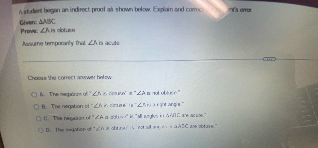 A student began an indirect proof as shown below. Explain and correct ent's error.
Given: △ ABC
Prove: ∠ A is obtuse
Assume temporarily that ∠ A is acute
Choose the correct answer below.
A. The negation of ' ∠ A is obtuse'' is '' ∠ A is not obtuse."
B. The negation of ' ∠ A is obtuse' is " ∠ A is a right angle."
C. The negation of ' ∠ A is obtuse" is "all angles in △ ABC are acute."
D. The negation of ' ∠ A is obtuse" is "not all angles in △ ABC are obtuse."