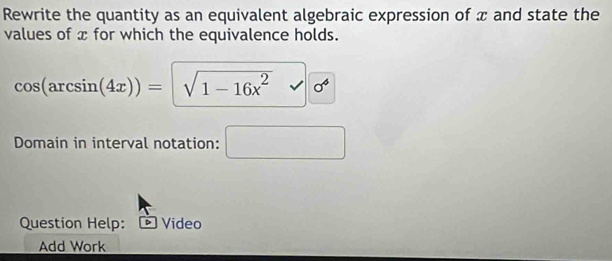 Rewrite the quantity as an equivalent algebraic expression of x and state the 
values of x for which the equivalence holds.
cos (arcsin (4x))=sqrt(1-16x^2)
Domain in interval notation: □ 
Question Help: * Video 
Add Work