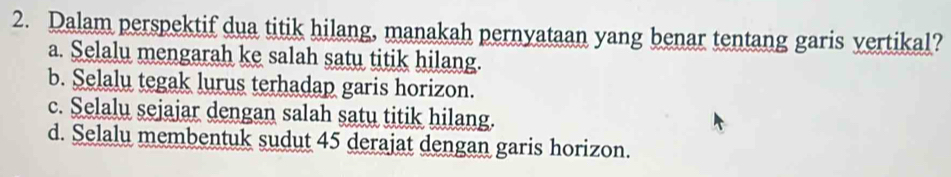 Dalam perspektif dua titik hilang, manakah pernyataan yang benar tentang garis vertikal?
a. Selalu mengarah ke salah satu titik hilang.
b. Selalu tegak lurus terhadap garis horizon.
c. Selalu sejajar dengan salah satu titik hilang.
d. Selalu membentuk sudut 45 derajat dengan garis horizon.