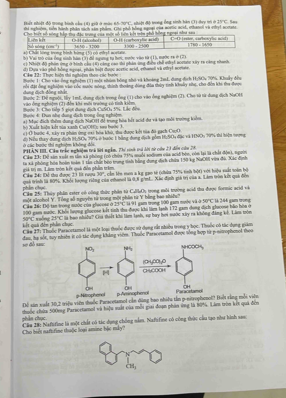 Biết nhiệt độ trong bình cầu (4) giữ ở mức 65-70°C , nhiệt độ trong ống sinh hàn (3) duy trì ở 25°C. Sau
thí nghiệm, tiến hành phân tách sản phẩm. Ghi phổ hồng ngoại của acetic acid, ethanol và ethyl acetate.
a) Chất lỏng trong bình hứng (5) có ethyl acetate.
b) Vai trò của ống sinh hàn (3) để ngưng tụ hơi; nước vào từ (1), nước ra ở (2).
c) Nhiệt độ phản ứng ở bình cầu (4) cảng cao thì phản ứng điều chế ethyl acetate xảy ra cảng nhanh.
d) Dựa vào phổ hồng ngoại, phân biệt được acetic acid, ethanol và ethyl acetate.
Câu 22: Thực hiện thí nghiệm theo các bước :
Bước 1: Cho vào ống nghiệm (1) một nhúm bông nhỏ và khoảng 2mL dung dịch H_2SO_47 0%. Khuẩy đều
đổi đặt ống nghiệm vào cốc nước nóng, thinh thoảng dùng đũa thủy tinh khuẩy nhẹ, cho đến khi thu được
dung dịch dồng nhất
Bước 2: Để nguội, lấy 1mL dung dịch trong ống (1) cho vào ống nghiệm (2). Cho tử từ dung dịch NaOH
vào ổng nghiệm (2) đến khi môi trường có tính kiểm.
Bước 3: Cho tiếp 5 giọt dung dịch CuSO_45% Lắc đều.
Bước 4: Đun nhẹ dung dịch trong ổng nghiệm.
a) Mục đích thêm dung dịch NaOH để trung hòa hết acid dư và tạo môi trường kiểm.
b) Xuất hiện kết tủa xanh Cu(OH)₂ sau bước 3.
c) Ở bước 4, xảy ra phản ứng oxi hóa khủ, thu được kết tủa đỏ gạch Cu_2O.
d) Nếu thay dung dịch H_2SO_4 4 70% ở bước 1 bằng dung dịch gồm H_2SO 1 đặc và HNO_3; 70% thì hiện tượng
ở các bước thí nghiệm không đổi.
PHẢN III. Câu trắc nghiệm trả lời ngắn. Thí sinh trả lời từ câu 23 đến câu 28.
Câu 23: Để sản xuất m tấn xà phòng (có chứa 75% muối sodium của acid béo, còn lại là chất độn), người
ta xà phòng hóa hoàn toàn 1 tấn chất béo trung tính bằng dung dịch chứa 150 kg NaOH vừa đù. Xác định
giá trị m. Làm tròn kết quả đến phần trăm.
Câu 24: Để thu được 23 lít rượu 30° , cần lên men a kg gạo tẻ (chứa 75% tinh bột) với hiệu suất toàn bộ
quá trình là 80%. Khối lượng riêng của ethanol là 0,8 g/mL. Xác định giá trị của a. Làm tròn kết quả đến
phần chục.
Câu 25: Thủy phân ester có công thức phân tử C_4H_8O_2 trong môi trưởng acid thu được formic acid và
một alcohol Y. Tổng số nguyên tử trong một phân tử Y bằng bao nhiêu?
Câu 26: Độ tan trong nước của glucose 525°C là 91 gam trong 100 gam nước và ở 50°C : là 244 gam trong
100 gam nước. Khối lượng glucose kết tinh thu được khi làm lạnh 172 gam dung dịch glucose bão hỏa ở
50°C xuống 25°C là bao nhiêu? Giả thiết khi làm lạnh, sự bay hơi nước xảy ra không đáng kể. Làm tròn
kết quả đến phần chục.
Câu 27: Thuốc Paracetamol là một loại thuốc được sử dụng rất nhiều trong y học. Thuốc có tác dụng giảm
đau, hạ sốt, tuy nhiên ít có tác dụng kháng viêm. Thuốc Paracetamol được tổng hợp từ p-nitrophenol theo
sơ đồ sau:
Để sản xuất 30,2 triệu viên thuốc Paracetamol cần dùng bao nhiêu tấn piết rằng mỗi viên
thuốc chứa 500mg Paracetamol và hiệu suất của mỗi giai đoạn phản ứng là 80%. Làm tròn kết quả đến
phần chục.
Câu 28: Naftifine là một chất có tác dụng chống nấm. Naftifine có công thức cấu tạo như hình sau:
Cho biết naftifine thuộc loại amine bậc mấy?