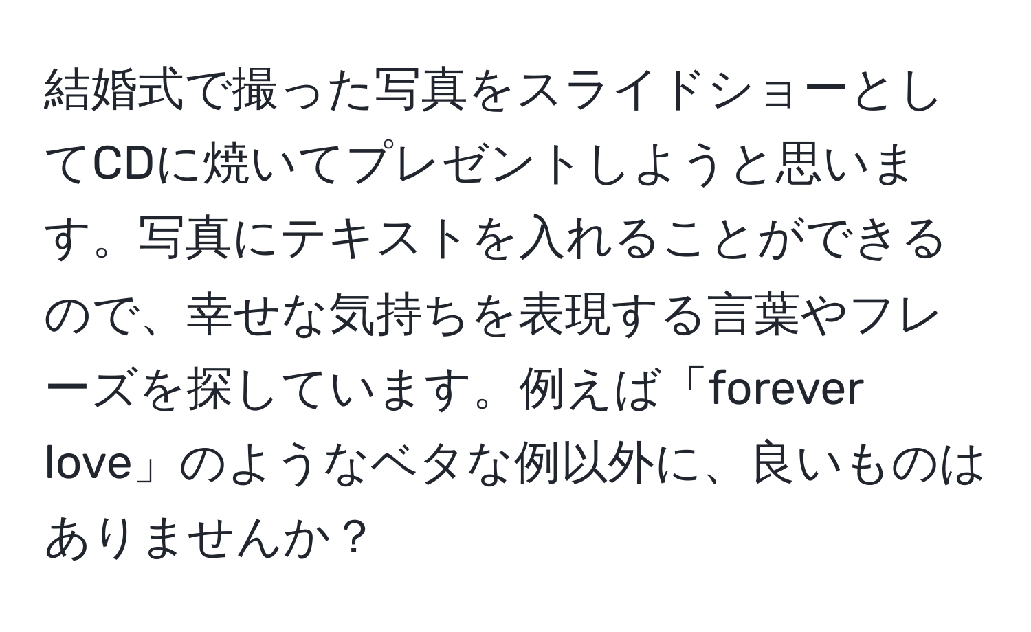 結婚式で撮った写真をスライドショーとしてCDに焼いてプレゼントしようと思います。写真にテキストを入れることができるので、幸せな気持ちを表現する言葉やフレーズを探しています。例えば「forever love」のようなベタな例以外に、良いものはありませんか？