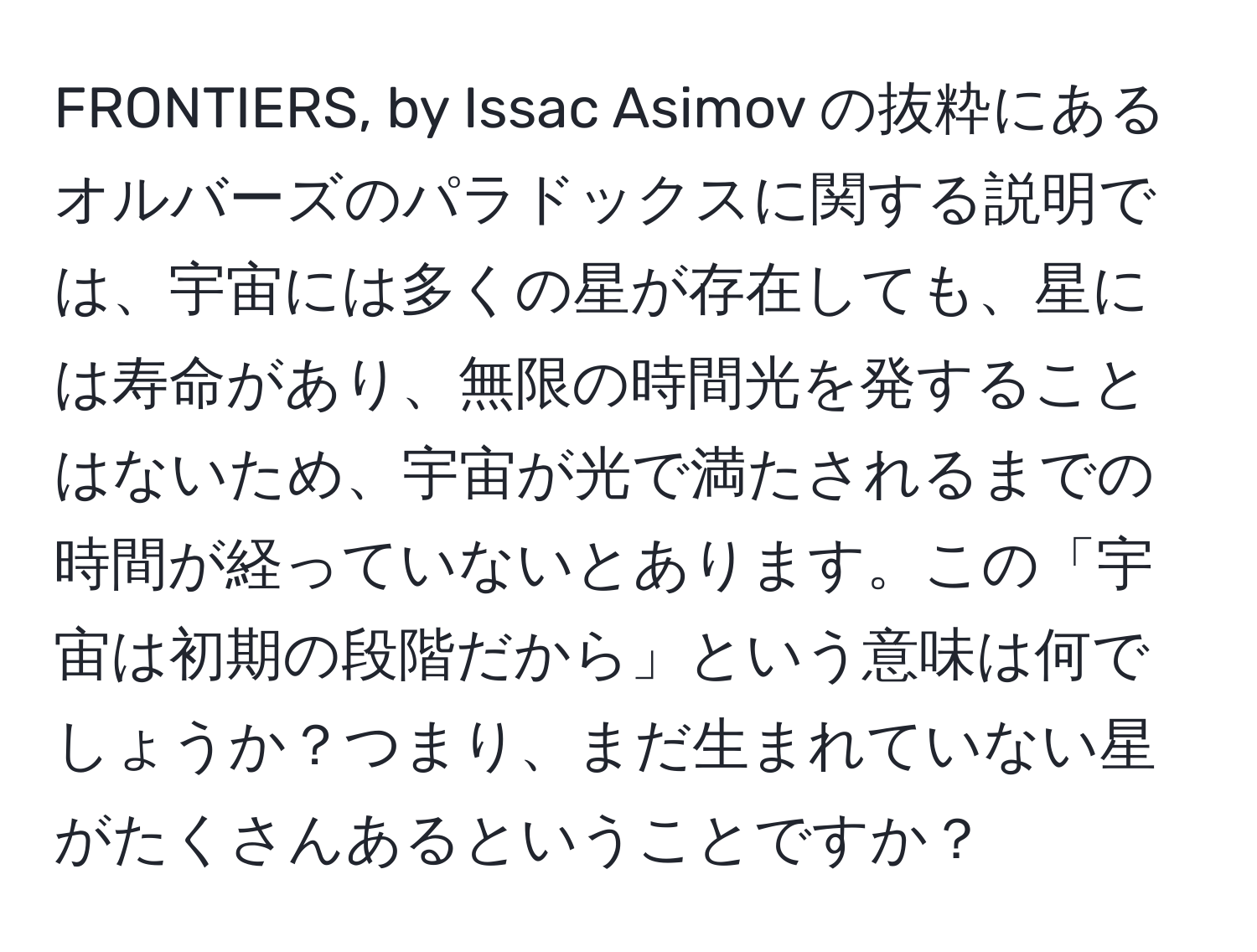 FRONTIERS, by Issac Asimov の抜粋にあるオルバーズのパラドックスに関する説明では、宇宙には多くの星が存在しても、星には寿命があり、無限の時間光を発することはないため、宇宙が光で満たされるまでの時間が経っていないとあります。この「宇宙は初期の段階だから」という意味は何でしょうか？つまり、まだ生まれていない星がたくさんあるということですか？