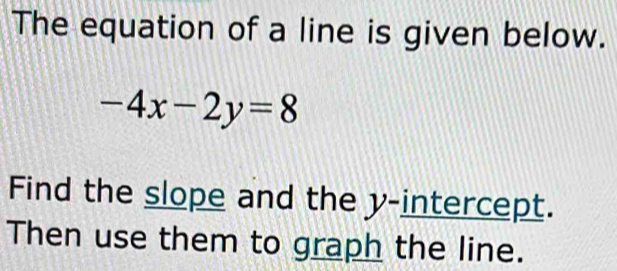 The equation of a line is given below.
-4x-2y=8
Find the slope and the y-intercept. 
Then use them to graph the line.