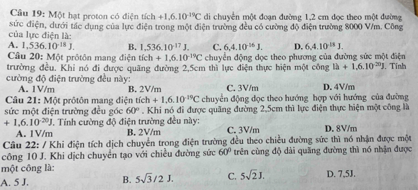 Một hạt proton có điện tích +1,6.10^(-19)C di chuyển một đoạn đường 1,2 cm dọc theo một đường
sức điện, dưới tác dụng của lực điện trong một điện trường đều có cường độ điện trường 8000 V/m. Công
của lực điện là:
A. 1,536.10^(-18)J. B. 1,536.10^(-17)J. C. 6,4.10^(-16)J. D. 6,4.10^(-18)J.
Câu 20: Một prôtôn mang điện tích +1,6.10^(-19)C chuyển động dọc theo phương của đường sức một điện
trường đều. Khi nó đi được quãng đường 2,5cm thì lực điện thực hiện một công 1dot a+1,6.10^(-20)J , Tính
cường độ điện trường đều này: D. 4V/m
A. 1V/m B. 2V/m C. 3V/m
Câu 21: Một prôtôn mang điện tich+1,6.10^(-19)C chuyển động dọc theo hướng hợp với hướng của đường
sức một điện trường đều góc 60°. Khi nó đi được quãng đường 2,5cm thì lực điện thực hiện một công là
+1,6.10^(-20)J. Tính cường độ điện trường đều này: D. 8V/m
A. 1V/m B. 2V/m C. 3V/m
Câu 22: / Khi điện tích dịch chuyền trong điện trường đều theo chiều đường sức thì nó nhận được một
công 10 J. Khi dịch chuyền tạo với chiều đường sức 60° trên cùng độ dài quãng đường thì nó nhận được
một công là:
A. 5 J. B. 5sqrt(3)/2J. C. 5sqrt(2)J. D. 7,5J.