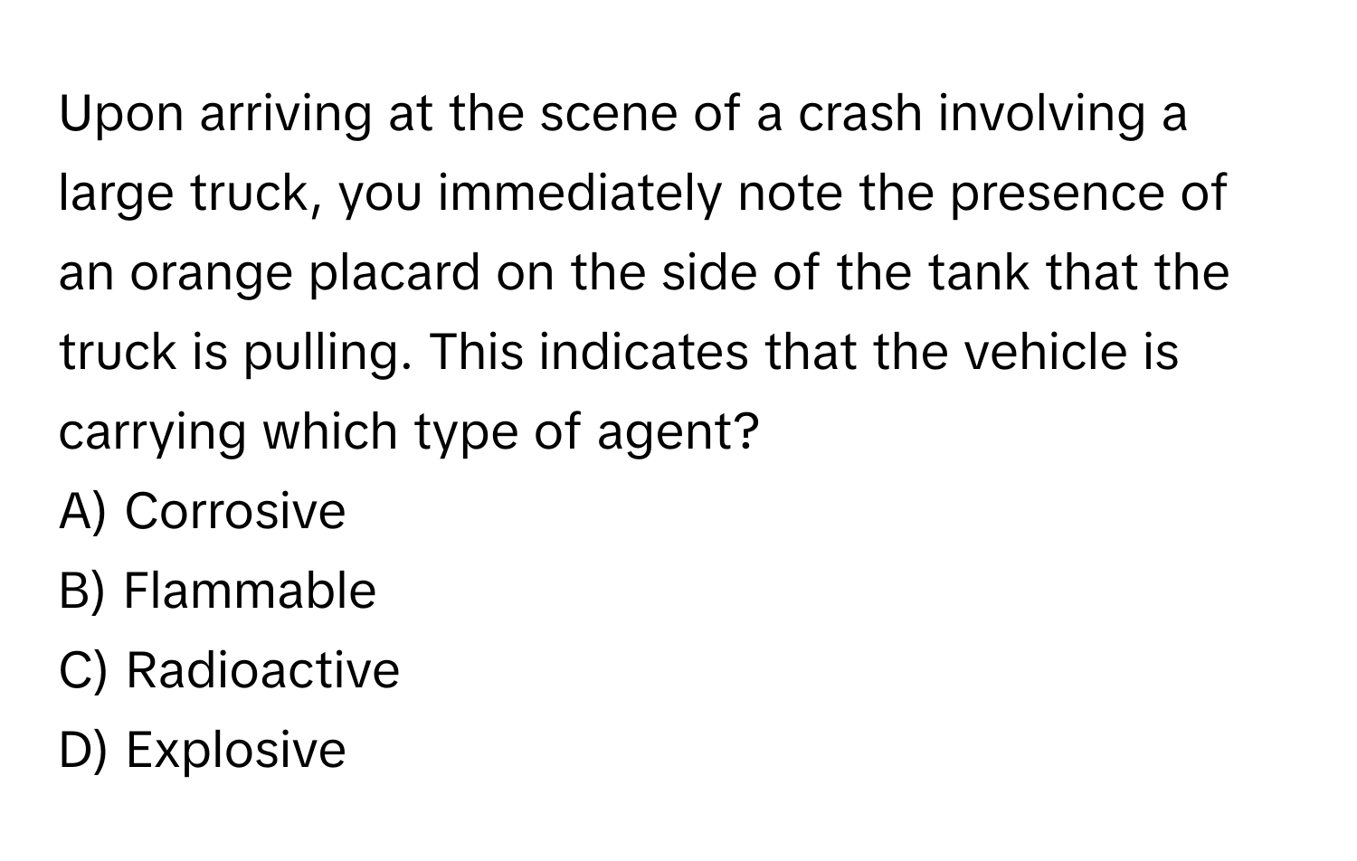 Upon arriving at the scene of a crash involving a large truck, you immediately note the presence of an orange placard on the side of the tank that the truck is pulling. This indicates that the vehicle is carrying which type of agent?
A) Corrosive
B) Flammable
C) Radioactive
D) Explosive