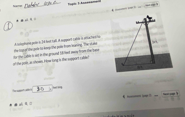 Name: 
_Topic 3 Assessment 
Next page 
Assessment (page 1) 
_ 
A telephone pole is 24 feet tall. A support cable is attached to 
the top of the pole to keep the pole from leaning. The stake 
for the cable is set in the ground 18 feet away from the base 
of the pole, as shown. How long is the support cable? 
The support cable is A feet long. 
Assessment (page 2) Next page