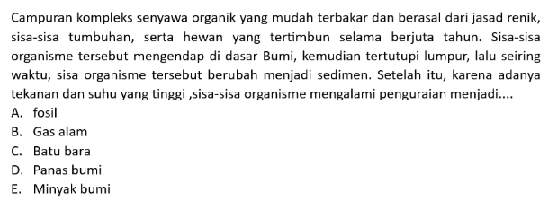 Campuran kompleks senyawa organik yang mudah terbakar dan berasal dari jasad renik,
sisa-sisa tumbuhan, serta hewan yang tertimbun selama berjuta tahun. Sisa-sisa
organisme tersebut mengendap di dasar Bumi, kemudian tertutupi lumpur, lalu seiring
waktu, sisa organisme tersebut berubah menjadi sedimen. Setelah itu, karena adanya
tekanan dan suhu yang tinggi ,sisa-sisa organisme mengalami penguraian menjadi....
A. fosil
B. Gas alam
C. Batu bara
D. Panas bumi
E. Minyak bumi