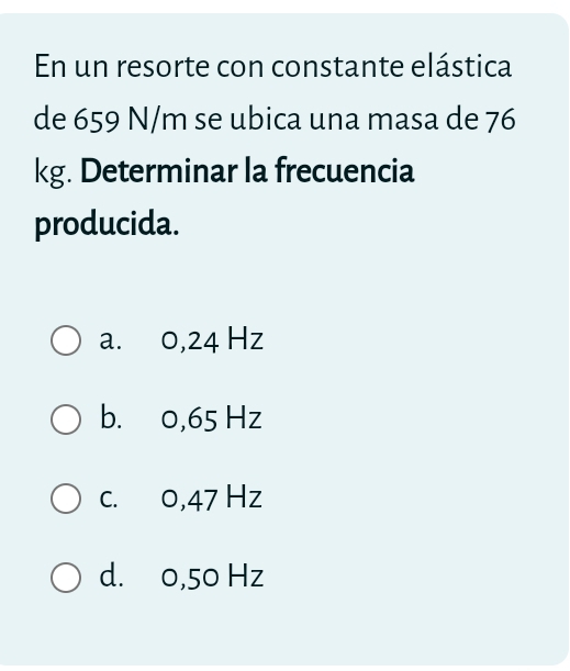 En un resorte con constante elástica
de 659 N/m se ubica una masa de 76
kg. Determinar la frecuencia
producida.
a. 0,24 Hz
b. 0,65 Hz
c. 0,47 Hz
d. 0,50 Hz