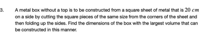 A metal box without a top is to be constructed from a square sheet of metal that is 20 cm
on a side by cutting the square pieces of the same size from the corners of the sheet and 
then folding up the sides. Find the dimensions of the box with the largest volume that can 
be constructed in this manner.