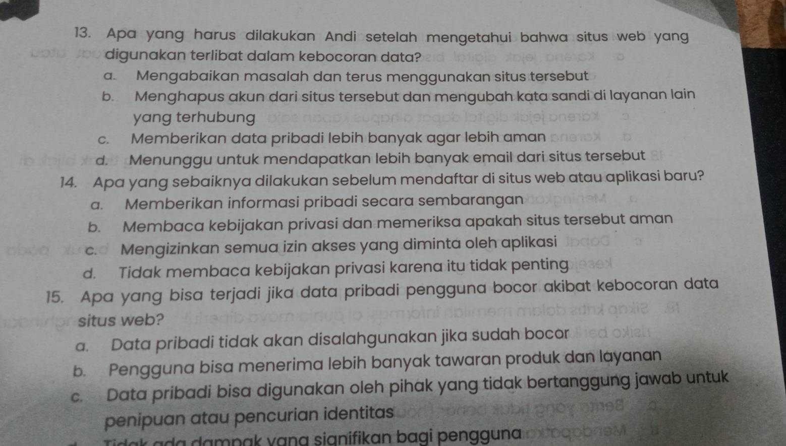 Apa yang harus dilakukan Andi setelah mengetahui bahwa situs web yang
digunakan terlibat dalam kebocoran data?
a. Mengabaikan masalah dan terus menggunakan situs tersebut
b. Menghapus akun dari situs tersebut dan mengubah kata sandi di layanan lain
yang terhubung
c. Memberikan data pribadi lebih banyak agar lebih aman
d. Menunggu untuk mendapatkan lebih banyak email dari situs tersebut
14. Apa yang sebaiknya dilakukan sebelum mendaftar di situs web atau aplikasi baru?
a. Memberikan informasi pribadi secara sembarangan
b. Membaca kebijakan privasi dan memeriksa apakah situs tersebut aman
c. Mengizinkan semua izin akses yang diminta oleh aplikasi
d. Tidak membaca kebijakan privasi karena itu tidak penting
15. Apa yang bisa terjadi jika data pribadi pengguna bocor akibat kebocoran data
situs web?
a. Data pribadi tidak akan disalahgunakan jika sudah bocor
b. Pengguna bisa menerima lebih banyak tawaran produk dan layanan
c. Data pribadi bisa digunakan oleh pihak yang tidak bertanggung jawab untuk
penipuan atau pencurian identitas
k a a dampak vạna sianifikan bagi pengguna