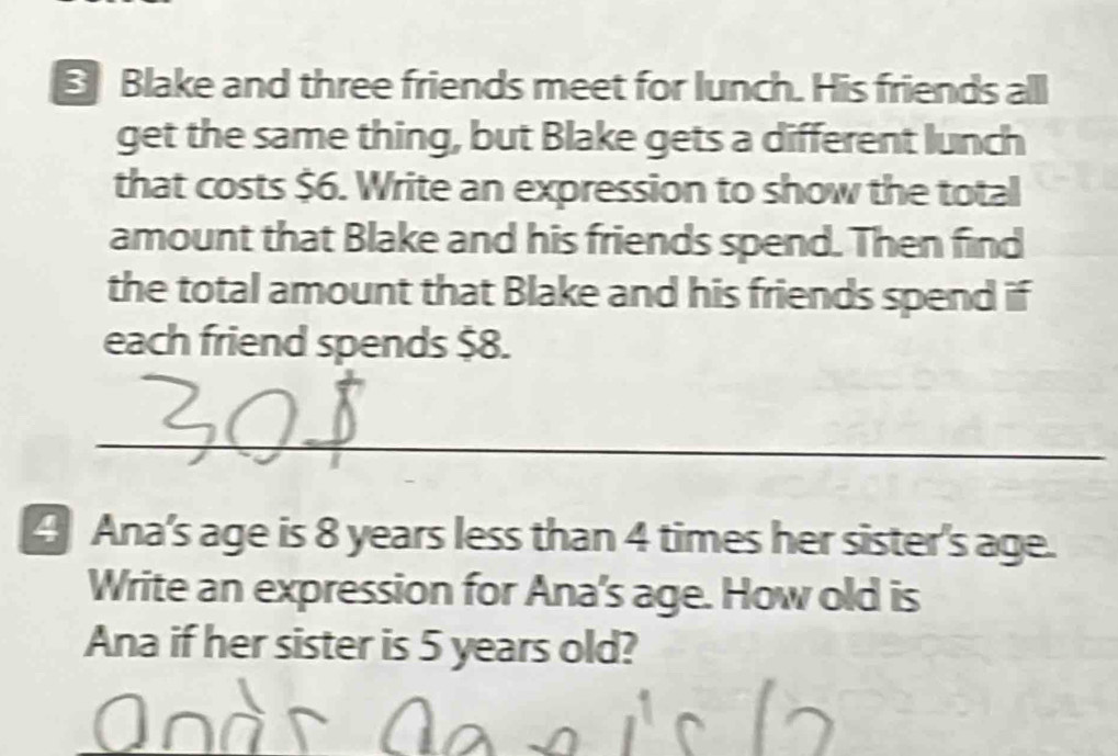 Blake and three friends meet for lunch. His friends all 
get the same thing, but Blake gets a different lunch 
that costs $6. Write an expression to show the total 
amount that Blake and his friends spend. Then find 
the total amount that Blake and his friends spend if 
each friend spends $8. 
_ 
4 Ana's age is 8 years less than 4 times her sister's age. 
Write an expression for Ana's age. How old is 
Ana if her sister is 5 years old?