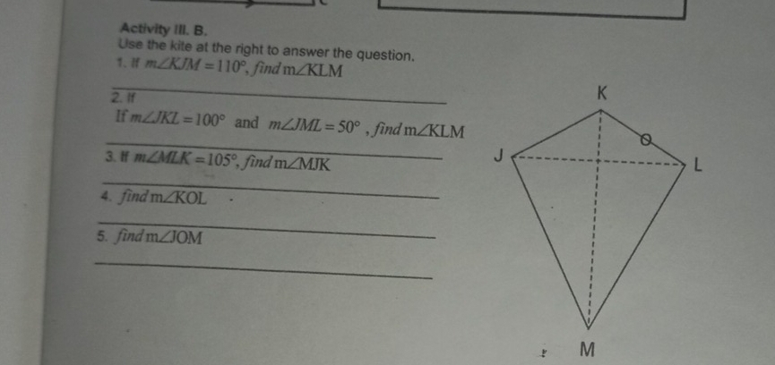 Activity III. B. 
Use the kite at the right to answer the question. 
1. If m∠ KJM=110° , find m∠ KLM
_ 
2. If 
_ 
If m∠ JKL=100° and m∠ JML=50° , find m∠ KLM
3. If m∠ MLK=105° , find m∠ MJK
_ 
4. find m∠ KOL
_ 
5. find m∠ JOM
_