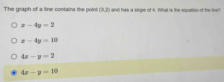 The graph of a line contains the point (3,2) and has a slope of 4. What is the equation of the line?
x-4y=2
x-4y=10
4x-y=2
4x-y=10