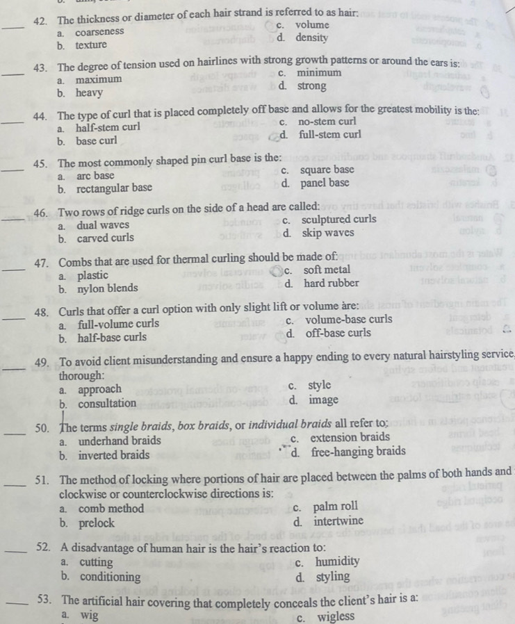 The thickness or diameter of each hair strand is referred to as hair:
_
c. volume
a. coarseness d. density
b. texture
_
43. The degree of tension used on hairlines with strong growth patterns or around the ears is:
a. maximum c. minimum
b. heavy
d. strong
_
44. The type of curl that is placed completely off base and allows for the greatest mobility is the:
a. half-stem curl c. no-stem curl
b. base curl d. full-stem curl
_
45. The most commonly shaped pin curl base is the:
a. arc base c. square base
b. rectangular base d. panel base
_
46. Two rows of ridge curls on the side of a head are called:
a. dual waves c. sculptured curls
b. carved curls d. skip waves
_
47. Combs that are used for thermal curling should be made of:
a. plastic c. soft metal
b. nylon blends d. hard rubber
_
48. Curls that offer a curl option with only slight lift or volume are:
a. full-volume curls c. volume-base curls
b. half-base curls d. off-base curls
_
49. To avoid client misunderstanding and ensure a happy ending to every natural hairstyling service,
thorough:
a. approach c. style
b. consultation d. image
_50. The terms single braids, box braids, or individual braids all refer to;
a. underhand braids c. extension braids
b. inverted braids d. free-hanging braids
_
51. The method of locking where portions of hair are placed between the palms of both hands and
clockwise or counterclockwise directions is:
a. comb method c. palm roll
b. prelock d. intertwine
_52. A disadvantage of human hair is the hair’s reaction to:
a. cutting c. humidity
b. conditioning d. styling
_53. The artificial hair covering that completely conceals the client’s hair is a:
a. wig
c. wigless