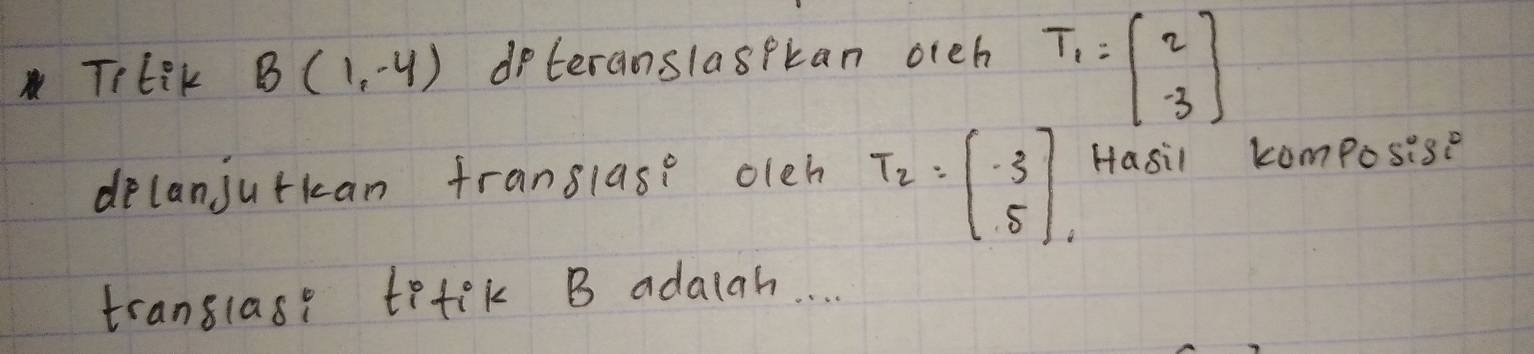 TrtiK B(1,-4) dpteranslaspkan oreh T_1=beginbmatrix 2 -3endbmatrix
delanjutkan franslase oleh T_2=beginbmatrix -3 5endbmatrix , Hasil composise 
translase tetek B adaiah. .
