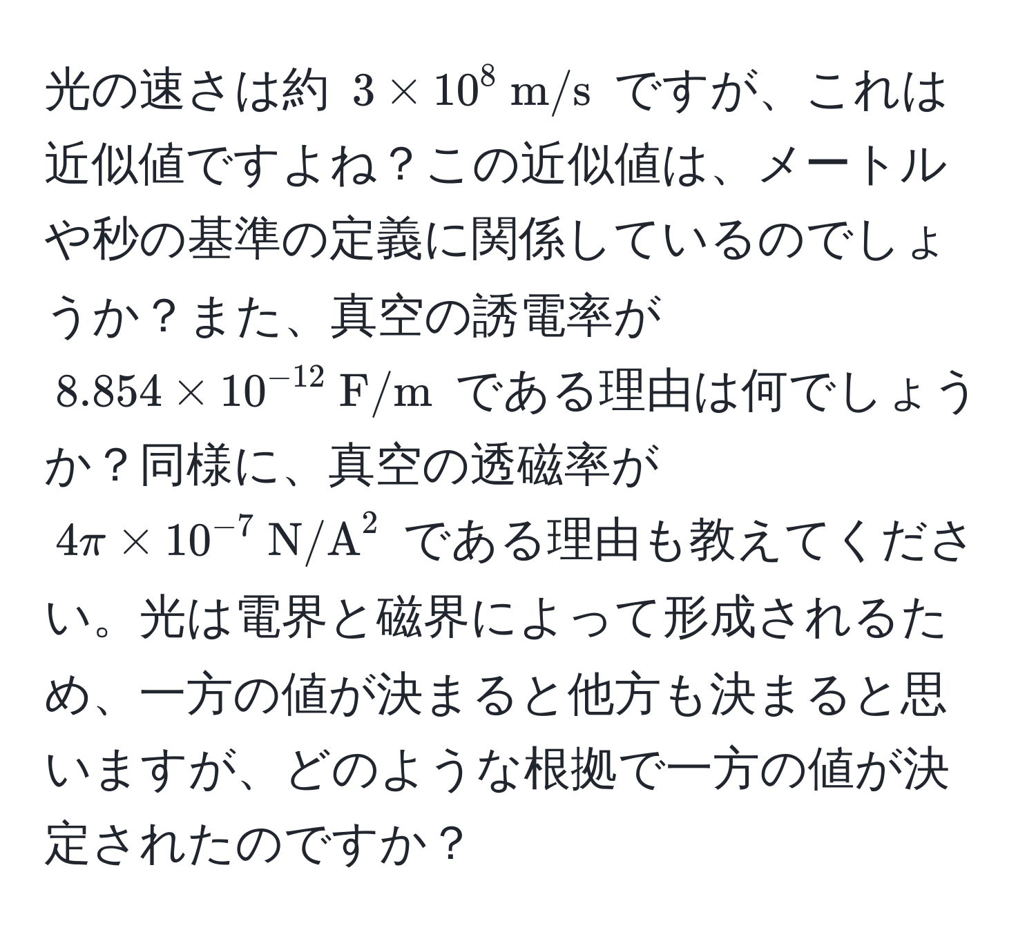 光の速さは約 $3 * 10^(8  m/s)$ ですが、これは近似値ですよね？この近似値は、メートルや秒の基準の定義に関係しているのでしょうか？また、真空の誘電率が $8.854 * 10^(-12)  F/m$ である理由は何でしょうか？同様に、真空の透磁率が $4π * 10^(-7)  N/A^2$ である理由も教えてください。光は電界と磁界によって形成されるため、一方の値が決まると他方も決まると思いますが、どのような根拠で一方の値が決定されたのですか？