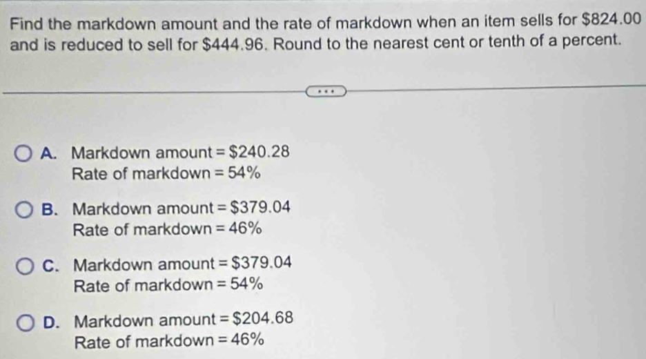 Find the markdown amount and the rate of markdown when an item sells for $824.00
and is reduced to sell for $444.96. Round to the nearest cent or tenth of a percent.
A. Markdown amount =$240.28
Rate of markdown =54%
B. Markdown amount =$379.04
Rate of markdown =46%
C. Markdown amount =$379.04
Rate of markdown =54%
D. Markdown amount =$204.68
Rate of markdown =46%