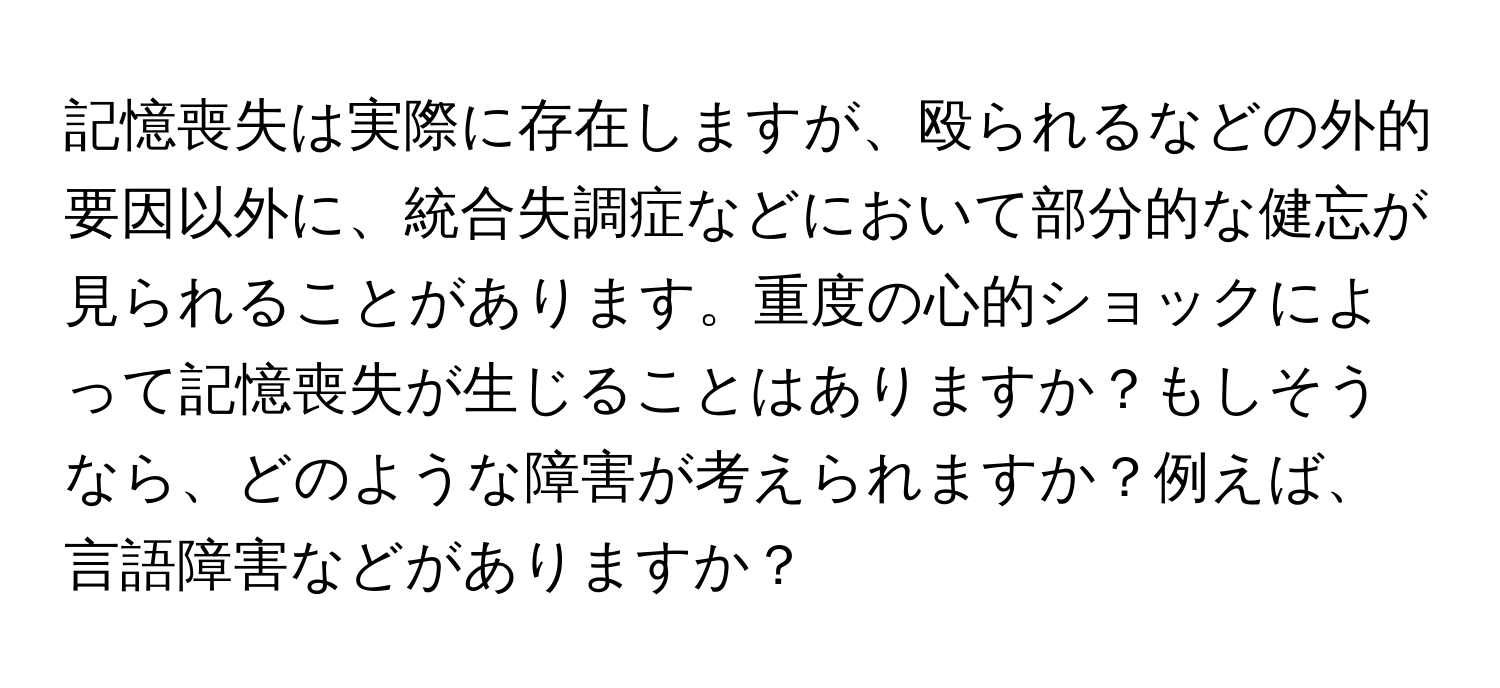 記憶喪失は実際に存在しますが、殴られるなどの外的要因以外に、統合失調症などにおいて部分的な健忘が見られることがあります。重度の心的ショックによって記憶喪失が生じることはありますか？もしそうなら、どのような障害が考えられますか？例えば、言語障害などがありますか？