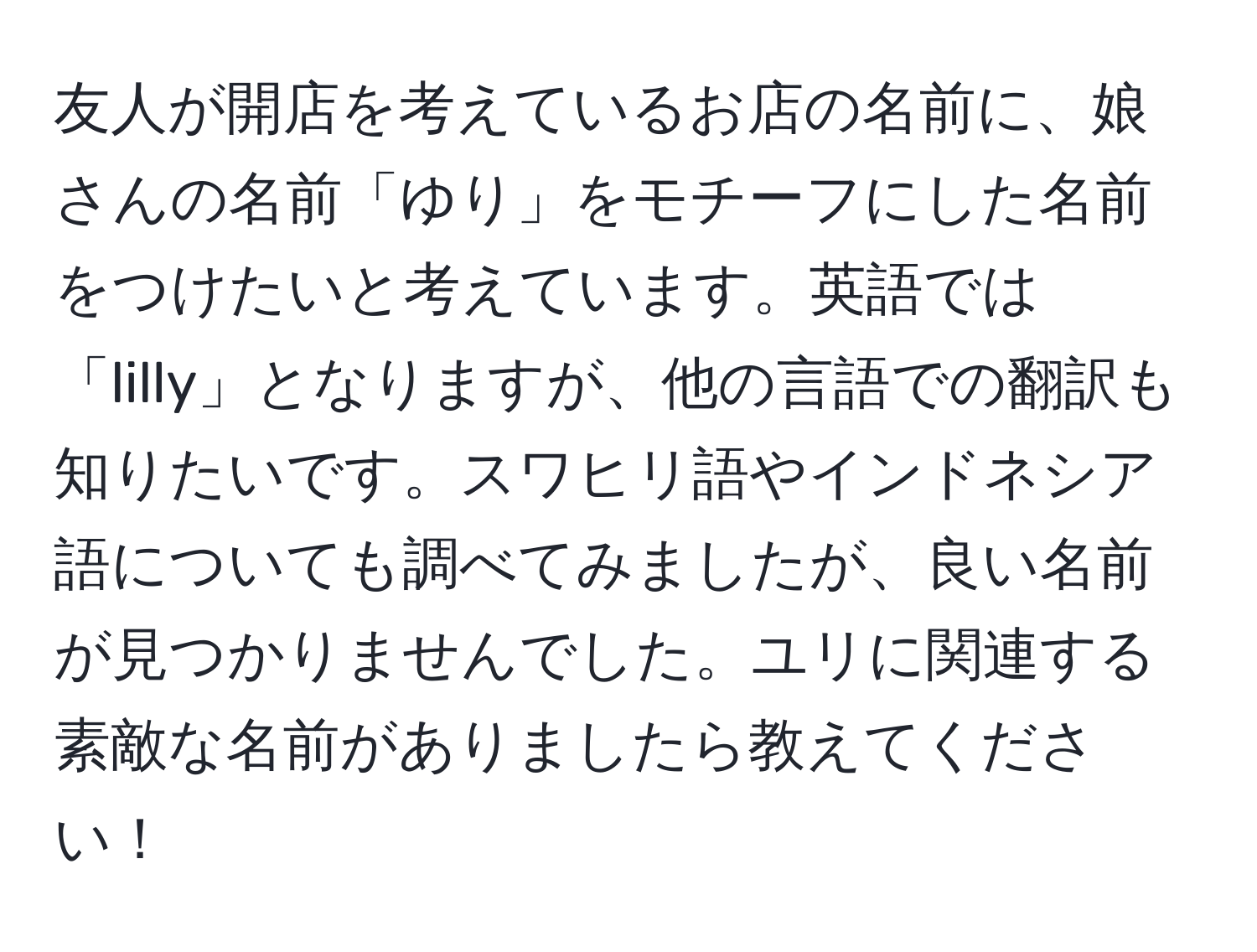 友人が開店を考えているお店の名前に、娘さんの名前「ゆり」をモチーフにした名前をつけたいと考えています。英語では「lilly」となりますが、他の言語での翻訳も知りたいです。スワヒリ語やインドネシア語についても調べてみましたが、良い名前が見つかりませんでした。ユリに関連する素敵な名前がありましたら教えてください！