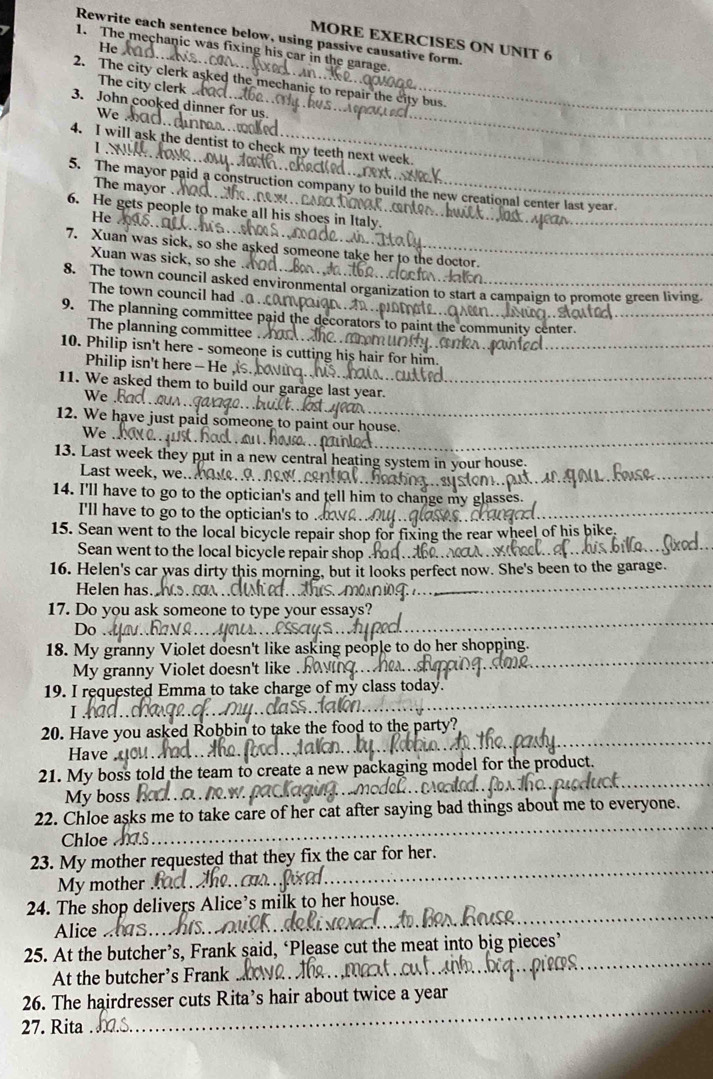 Rewrite each sentence below, using passive causative form.
MORE EXERCISES ON UNIT 6
He
1. The mechanic was fixing his car in the garag
2. The city clerk asked the mechanic to repair the city bus._
The city clerk
_
3. John cooked dinner for us.
We
4. I will ask the dentist to check my teeth next week_
L
5. The mayor paid a construction company to build the new creational center last year.
The mayor . he ne w na tioat ant
6. He gets people to make all his shoes in Italy.
He
_
7. Xuan was sick, so she asked someone take her to the doctor._
Xuan was sick, so she
8. The town council asked environmental organization to start a campaign to promote green living.
The town council had .a..
9. The planning committee paid the decorators to paint the community center._
_
The planning committee .
10. Philip isn't here - someone is cutting his hair for him
_
Philip isn't here - He
11. We asked them to build our garage last year.
We
_
12. We have just paid someone to paint our house.
_
We
13. Last week they put in a new central heating system
Last week, we.. NRW.
_
14. I'll have to go to the optician's and tell him to change r
I'll have to go to the optician's to .
_
15. Sean went to the local bicycle repair shop for fixing the rear wheel of his bike
Sean went to the local bicycle repair shop
16. Helen's car was dirty this morning, but it looks perfect now. She's been to the garage.
Helen has
_
17. Do you ask someone to type your essays?
Do
_
18. My granny Violet doesn't like asking people to do her shopping.
My granny Violet doesn't like .
_
19. I requested Emma to take charge of my class today.
I
_
_
20. Have you asked Robbin to take the food to the party?
Have
21. My boss told the team to create a new packaging m for the product.
My boss /10. W.
_
22. Chloe asks me to take care of her cat after saying bad things about me to everyone.
Chloe
_
23. My mother requested that they fix the car for her.
My mother
_
_
24. The shop delivers Alice’s milk to her house.
Alice
25. At the butcher’s, Frank said, ‘Please cut the meat into big pieces’
At the butcher’s Frank
_
26. The hairdresser cuts Rita’s hair about twice a year
27. Rita
_