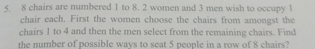 8 chairs are numbered 1 to 8. 2 women and 3 men wish to occupy 1
chair each. First the women choose the chairs from amongst the 
chairs 1 to 4 and then the men select from the remaining chairs. Find 
the number of possible ways to seat 5 people in a row of 8 chairs?