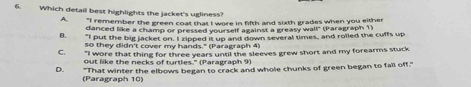 Which detail best highlights the jacket's ugliness?
A. "I remember the green coat that I wore in fifth and sixth grades when you either
danced like a champ or pressed yourself against a greasy wall" (Paragraph 1)
B. "I put the big jacket on. I zipped it up and down several times, and rolled the cuffs up
so they didn't cover my hands." (Paragraph 4)
C. "I wore that thing for three years until the sleeves grew short and my forearms stuck
out like the necks of turtles." (Paragraph 9)
D. "That winter the elbows began to crack and whole chunks of green began to fall off."
(Paragraph 10)