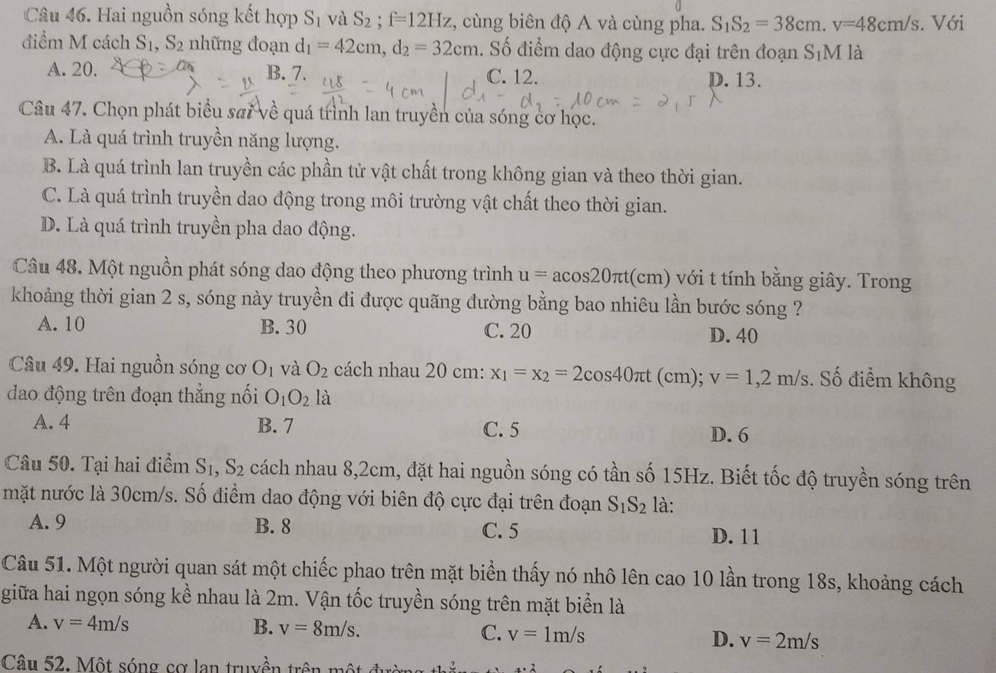 Hai nguồn sóng kết hợp S_1 và S_2;f=12Hz , cùng biên độ A và cùng pha. S_1S_2=38cm.v=48cm/s. Với
điểm M cách S_1,S_2 những đoạn d_1=42cm,d_2=32cm. Số điểm dao động cực đại trên đoạn S_1M là
A. 20. B. 7. C. 12. D. 13.
Câu 47. Chọn phát biểu sai về quá trình lan truyền của sóng cơ học.
A. Là quá trình truyền năng lượng.
B. Là quá trình lan truyền các phần tử vật chất trong không gian và theo thời gian.
C. Là quá trình truyền dao động trong môi trường vật chất theo thời gian.
D. Là quá trình truyền pha dao động.
Câu 48. Một nguồn phát sóng dao động theo phương trình u=acos 20π t :(cm) với t tính bằng giây. Trong
khoảng thời gian 2 s, sóng này truyền đi được quãng đường bằng bao nhiêu lần bước sóng ?
A. 10 B. 30 C. 20
D. 40
Câu 49. Hai nguồn sóng cơ O_1 và O_2 cách nhau 20 cm: x_1=x_2=2cos 40π t (cm); v=1,2m/s. Số điểm không
dao động trên đoạn thẳng nối O_1O_2 là
A. 4 B. 7 C. 5
D. 6
Câu 50. Tại hai điểm S_1,S_2 cách nhau 8,2cm, đặt hai nguồn sóng có tần số 15Hz. Biết tốc độ truyền sóng trên
mặt nước là 30cm/s. Số điểm dao động với biên độ cực đại trên đoạn S_1S_2 là:
A. 9 B. 8 C. 5 D. 11
Câu 51. Một người quan sát một chiếc phao trên mặt biển thấy nó nhô lên cao 10 lần trong 18s, khoảng cách
giữa hai ngọn sóng kề nhau là 2m. Vận tốc truyền sóng trên mặt biển là
A. v=4m/s B. v=8m/s. C. v=1m/s D. v=2m/s
Câu 52. Một sóng cơ lan truyền trên  m ộ x· 2