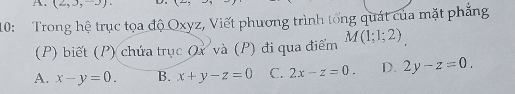 (2,3,-3). 
D
10: Trong hệ trục tọa độ Oxyz, Viết phương trình tổng quát của mặt phẳng
M(1;1;2)
(P) biết (P) chứa trục Ox và (P) đi qua điểm
A. x-y=0. B. x+y-z=0 C. 2x-z=0. D. 2y-z=0.