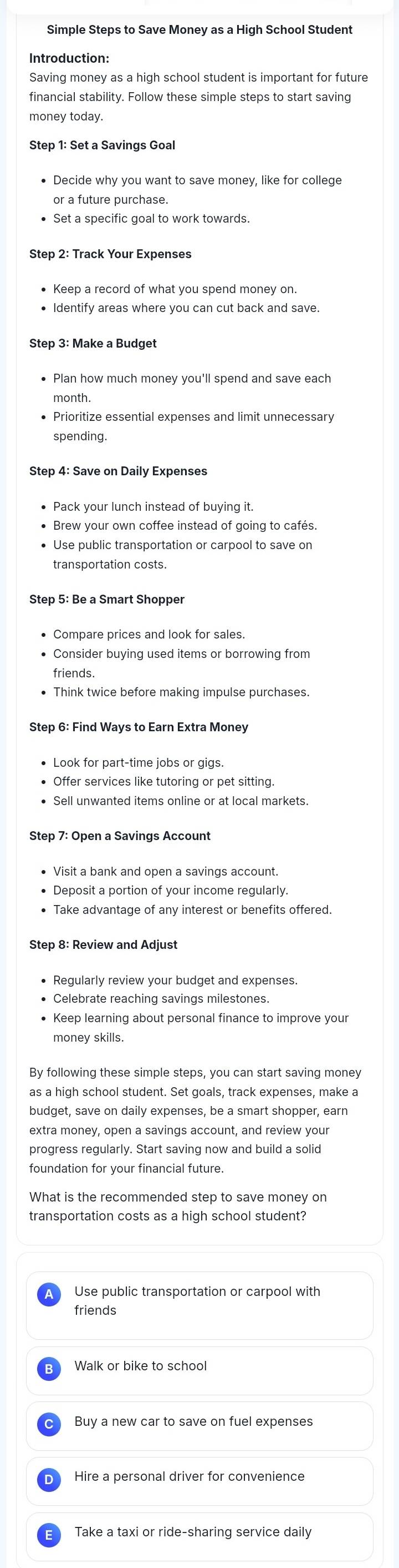 Simple Steps to Save Money as a High School Student
Introduction:
financial stability. Follow these simple steps to start saving
money today.
Step 1: Set a Savings Goal
or a future purchase.
• Set a specific goal to work towards.
• Identify areas where you can cut back and save.
Step 3: Make a Budget
month
• Prioritize essential expenses and limit unnecessary
spending.
Step 4: Save on Daily Expenses
• Use public transportation or carpool to save on
Compare prices and look for sales.
• Consider buying used items or borrowing from
friends.
• Think twice before making impulse purchases.
Step 6: Find Ways to Earn Extra Money
Look for part-time jobs or gigs.
• Offer services like tutoring or pet sitting.
• Sell unwanted items online or at local markets.
Visit a bank and open a savings account.
• Deposit a portion of your income regularly
Take advantage of any interest or benefits offered.
Step 8: Review and Adjust
• Celebrate reaching savings milestones.
• Keep learning about personal finance to improve your
money skills.
as a high school student. Set goals, track expenses, make a
budget, save on daily expenses, be a smart shopper, earn
progress regularly. Start saving now and build a solid
foundation for your financial future
What is the recommended step to save money on
transportation costs as a high school student?
Use public transportation or carpool with
friends
Walk or bike to school
Buy a new car to save on fuel expenses
D Hire a personal driver for convenience
Take a taxi or ride-sharing service daily