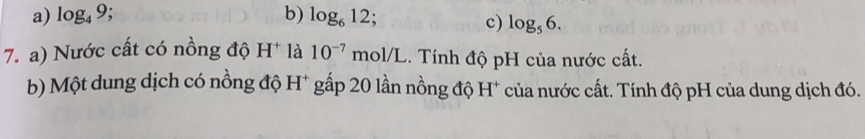 a) log _49 b) log _612;
c) log _56. 
7. a) Nước cất có nồng độ H^+ là 10^(-7) mol/L. Tính độ pH của nước cất.
b) Một dung dịch có nồng độ H* gấp 20 lần nồng độ H* của nước cất. Tính độ pH của dung dịch đó.