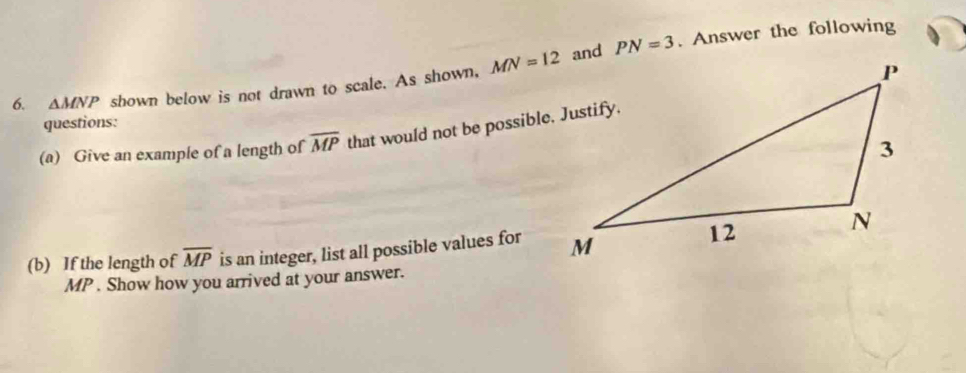 and PN=3. Answer the following 
6. △ MNP shown below is not drawn to scale. As shown, MN=12
questions: 
(a) Give an example of a length of overline MP that would not be possible. Justify. 
(b) If the length of overline MP is an integer, list all possible values for
MP. Show how you arrived at your answer.