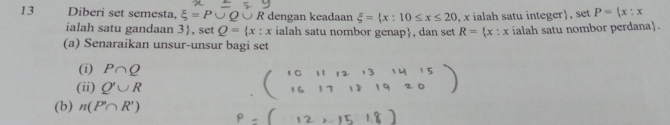 Diberi set semesta, xi =P ○ R dengan keadaan xi = x:10≤ x≤ 20 , x ialah satu integer, set P= x:x
ialah satu gandaan 3 , set Q= x:x ialah satu nombor genap, dan set R= x:x ialah satu nombor perdana. 
(a) Senaraikan unsur-unsur bagi set 
(i) P∩ Q
(ii) Q'∪ R
(b) n(P'∩ R')