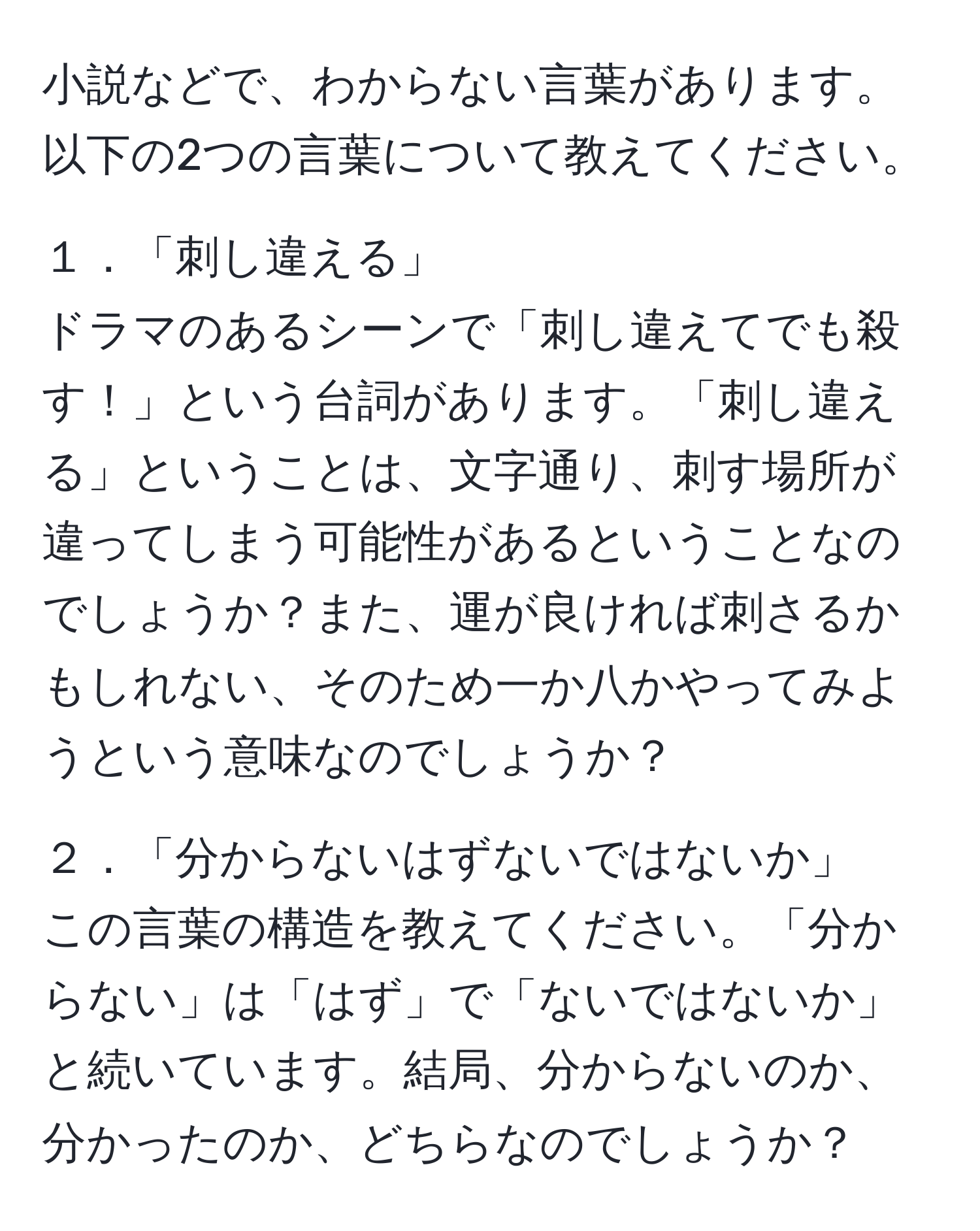 小説などで、わからない言葉があります。以下の2つの言葉について教えてください。

１．「刺し違える」
ドラマのあるシーンで「刺し違えてでも殺す！」という台詞があります。「刺し違える」ということは、文字通り、刺す場所が違ってしまう可能性があるということなのでしょうか？また、運が良ければ刺さるかもしれない、そのため一か八かやってみようという意味なのでしょうか？

２．「分からないはずないではないか」
この言葉の構造を教えてください。「分からない」は「はず」で「ないではないか」と続いています。結局、分からないのか、分かったのか、どちらなのでしょうか？