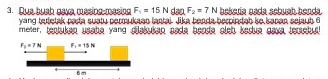 Due buch gave, mesing mesing F_1=15N dsa F_2=7N bekeria asda sebuch benda.
yang ta detak parta sustu permukaan lantai. Jika benda berpindah be baran sejaub 6
meter, teptuken usahe yang dilakukan sada beada eish kedue gava jerchul!