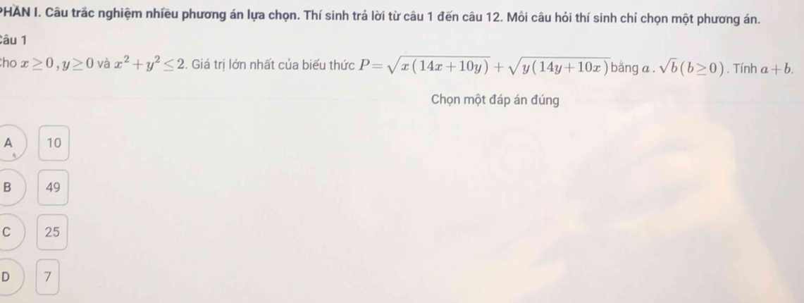 PHAN I. Câu trấc nghiệm nhiều phương án lựa chọn. Thí sinh trả lời từ câu 1 đến câu 12. Mỗi câu hỏi thí sinh chỉ chọn một phương án.
Câu 1
ho x≥ 0, y≥ 0 và x^2+y^2≤ 2. Giá trị lớn nhất của biểu thức P=sqrt(x(14x+10y))+sqrt(y(14y+10x)) bǎng a . sqrt(b)(b≥ 0). Tính a+b. 
Chọn một đáp án đúng
A 10
B 49
C 25
D 7