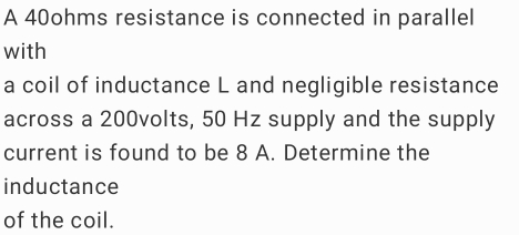 A 40ohms resistance is connected in parallel 
with 
a coil of inductance L and negligible resistance 
across a 200volts, 50 Hz supply and the supply 
current is found to be 8 A. Determine the 
inductance 
of the coil.