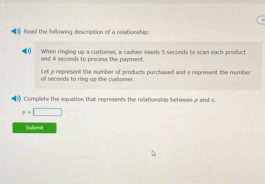 Read the following description of a relationship: 
When ringing up a customer, a cashier needs 5 seconds to scan each product 
and 4 seconds to process the payment. 
Let p represent the number of products purchased and s represent the number 
of seconds to ring up the customer. 
Complete the equation that represents the relationship between p and s.
s=□
Submit