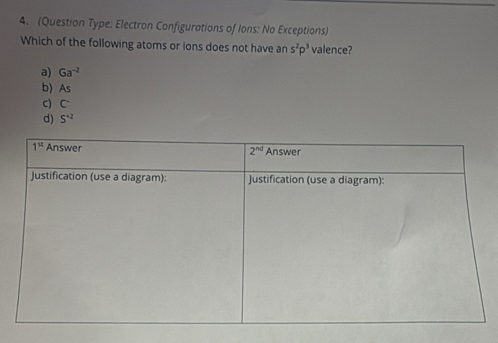 (Question Type: Electron Configurations of Ions: No Exceptions)
Which of the following atoms or ions does not have an s^2p^3 valence?
a) Ga^(-2)
b) As
c) C~
d) S^(+2)