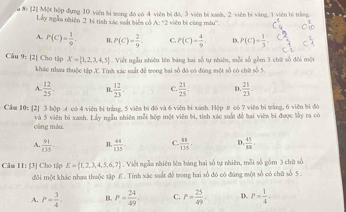 8: [2] Một hộp đựng 10 viên bi trong đó có 4 viên bi đỏ, 3 viên bi xanh, 2 viên bi vàng, 1 viên bi trắng.
Lấy ngẫu nhiên 2 bi tính xác suất biến cố A: “2 viên bi cùng màu”.
A. P(C)= 1/9 . B. P(C)= 2/9 . C. P(C)= 4/9 . D. P(C)= 1/3 .
Câu 9: [2] Cho tập X= 1,2,3,4,5. Viết ngẫu nhiên lên bảng hai số tự nhiên, mỗi số gồm 3 chữ số đôi một
khác nhau thuộc tập X. Tính xác suất để trong hai số đó có đúng một số có chữ số 5.
A.  12/25 . B.  12/23 . C.  21/25 . D.  21/23 .
Câu 10: [2] 3 hộp A có 4 viên bi trắng, 5 viên bi đỏ và 6 viên bi xanh. Hộp B có 7 viên bi trắng, 6 viên bi đỏ
và 5 viên bi xanh. Lấy ngẫu nhiên mỗi hộp một viên bi, tính xác suất đề hai viên bi được lấy ra có
cùng màu.
A.  91/135 . B.  44/135 · C.  88/135 . D.  45/88 ·
Câu 11: [3] Cho tập E= 1,2,3,4,5,6,7. Viết ngẫu nhiên lên bảng hai số tự nhiên, mỗi số gồm 3 chữ số
đôi một khác nhau thuộc tập E . Tính xác suất để trong hai số đó có đúng một số có chữ số 5 .
A. P= 3/4 . B. P= 24/49 . C. P= 25/49 . D. P= 1/4 .