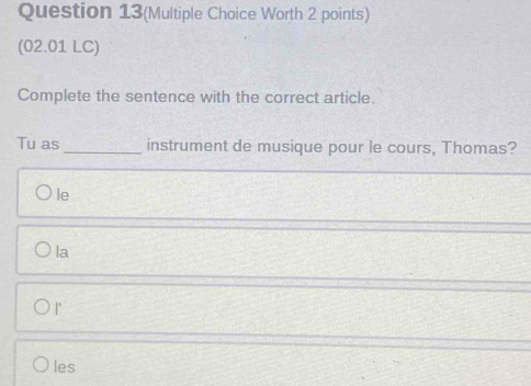 Question 13(Multiple Choice Worth 2 points)
(02.01 LC)
Complete the sentence with the correct article.
Tu as _instrument de musique pour le cours, Thomas?
le
la
I'
les