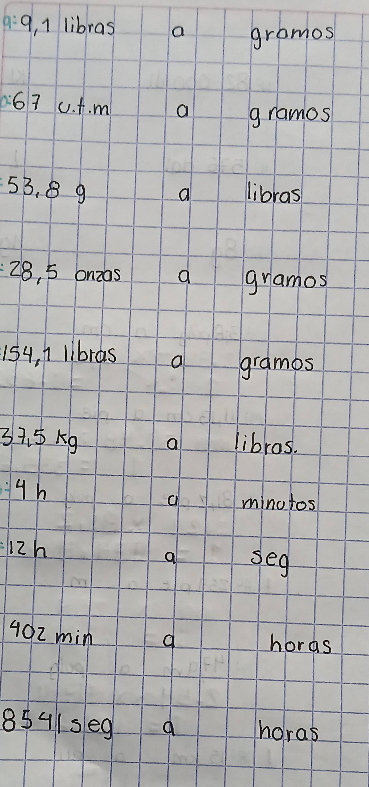 9, 1 libras 
a 
gromos 
67 0. A. m
a 
gramos
53. 8 9 libras 
a
28, 5 onzas 
a gramos
154, 1 libras 
a 
grames
37. 5xg libros. 
a
4h
c minotos 
i2h 
a 
seg
402 min
hords
8541se9 horas 
9