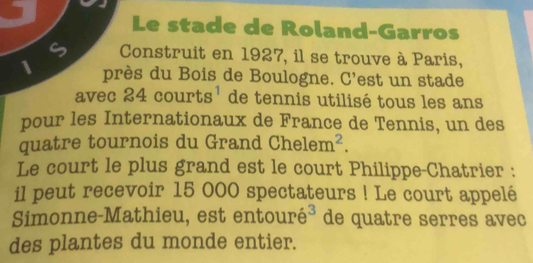 a 
Le stade de Roland-Garros 
6 Construit en 1927, il se trouve à Paris, 
1 près du Bois de Boulogne. C'est un stade 
avec 24 courts^1 de tennis utilisé tous les ans 
pour les Internationaux de France de Tennis, un des 
quatre tournois du Grand Chelem^2. 
Le court le plus grand est le court Philippe-Chatrier : 
il peut recevoir 15 000 spectateurs ! Le court appelé 
Simonne-Mathieu, est ent ourhat e^3 de quatre serres avec 
des plantes du monde entier.